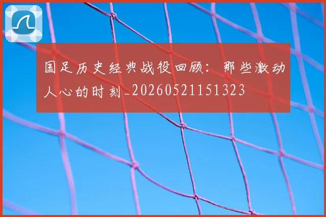 国足历史经典战役回顾：那些激动人心的时刻_20260521151323